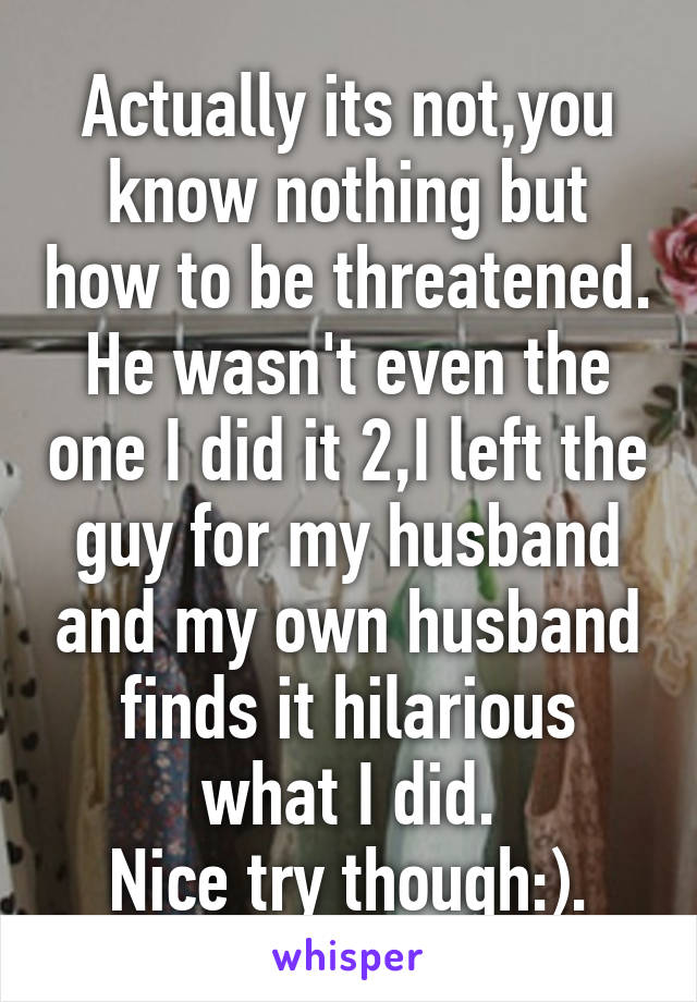 Actually its not,you know nothing but how to be threatened.
He wasn't even the one I did it 2,I left the guy for my husband and my own husband finds it hilarious what I did.
Nice try though:).