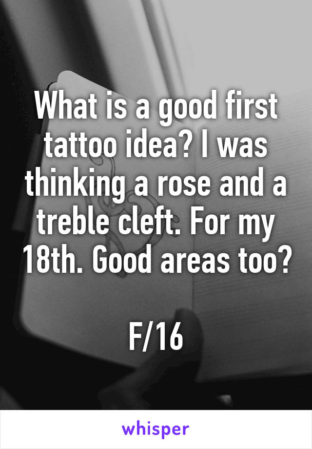 What is a good first tattoo idea? I was thinking a rose and a treble cleft. For my 18th. Good areas too?

F/16