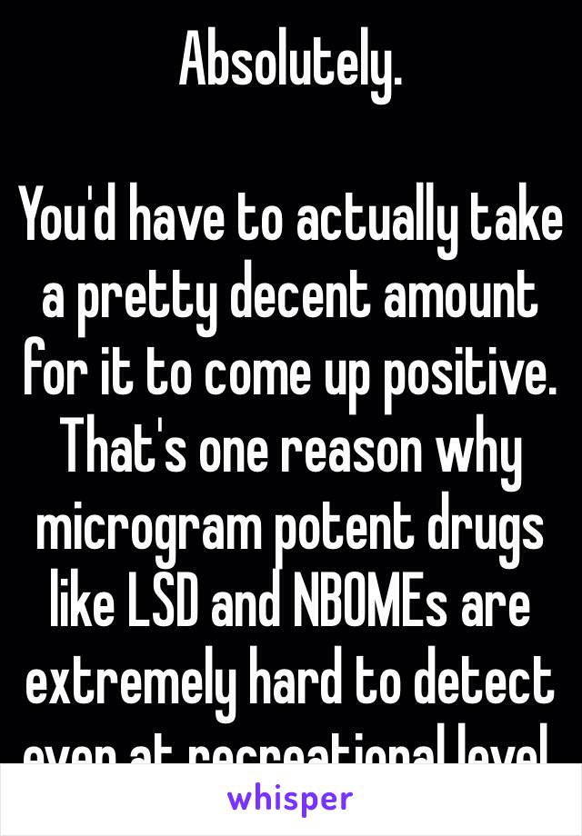 Absolutely.

You'd have to actually take a pretty decent amount for it to come up positive. 
That's one reason why microgram potent drugs like LSD and NBOMEs are extremely hard to detect even at recreational level.
