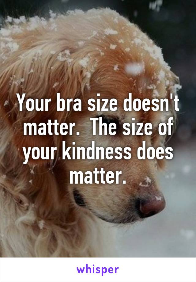 Your bra size doesn't matter.  The size of your kindness does matter.