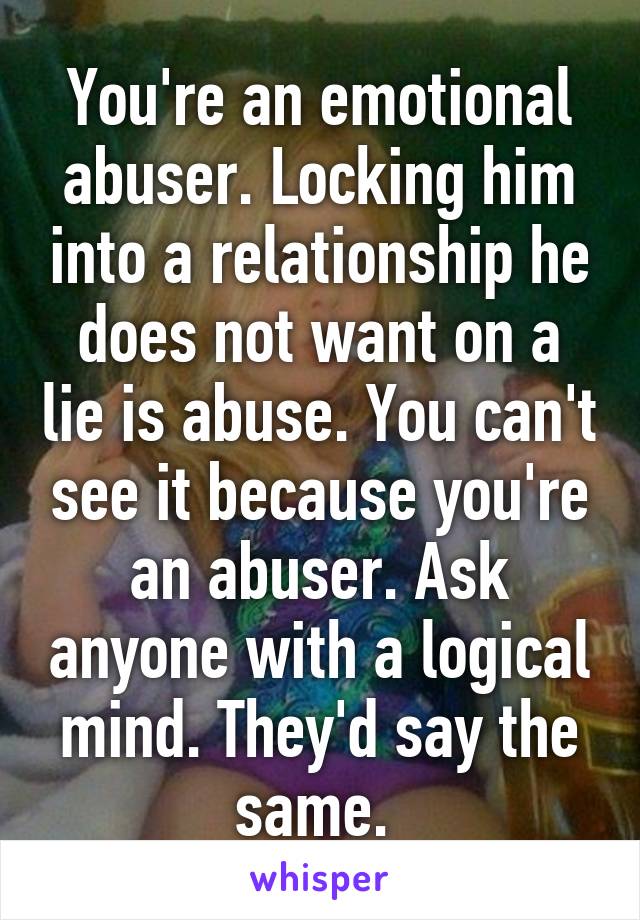 You're an emotional abuser. Locking him into a relationship he does not want on a lie is abuse. You can't see it because you're an abuser. Ask anyone with a logical mind. They'd say the same. 