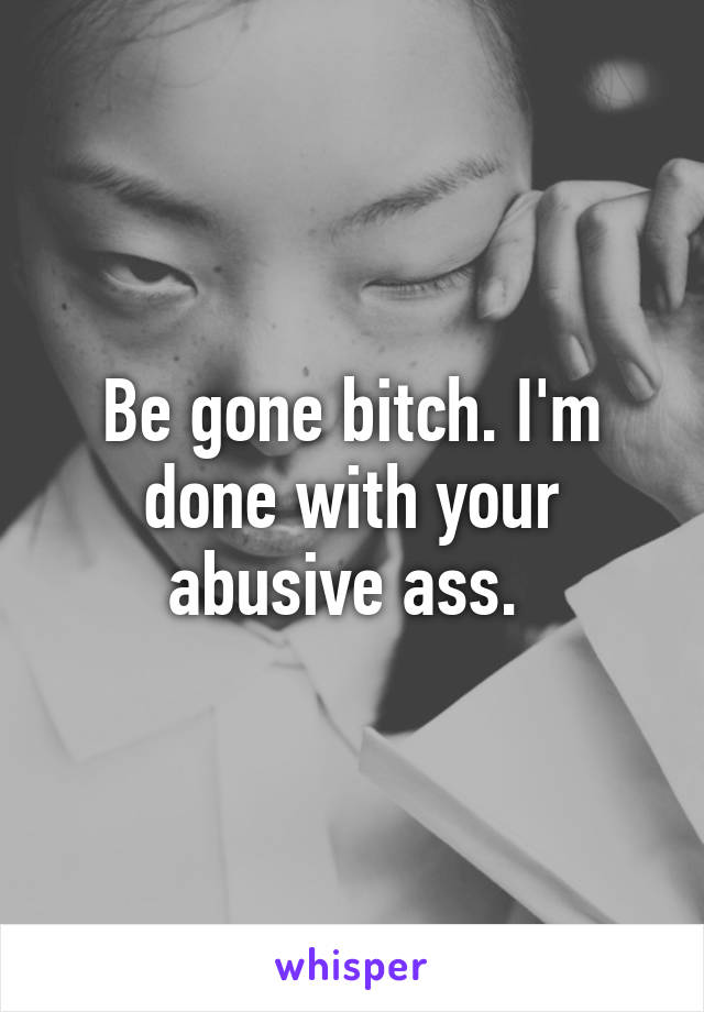 Be gone bitch. I'm done with your abusive ass. 