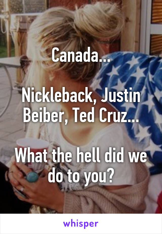 Canada...

Nickleback, Justin Beiber, Ted Cruz...

What the hell did we do to you?