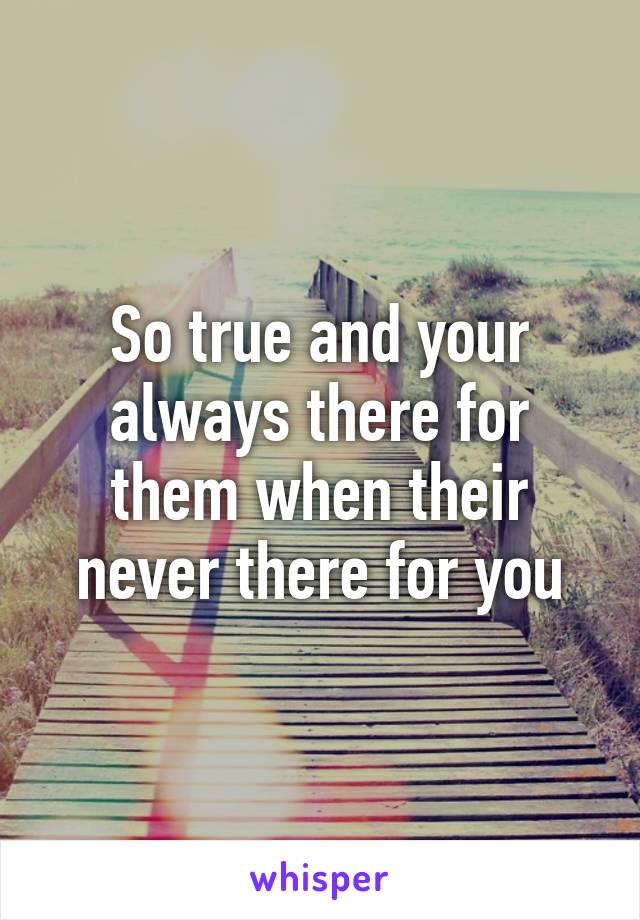 So true and your always there for them when their never there for you