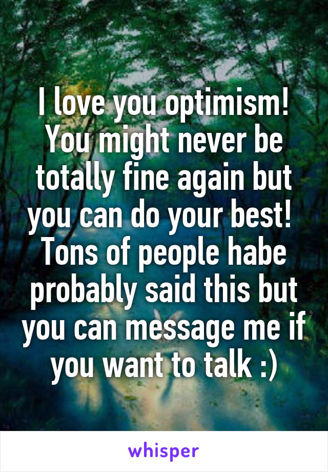 I love you optimism! You might never be totally fine again but you can do your best! 
Tons of people habe probably said this but you can message me if you want to talk :)