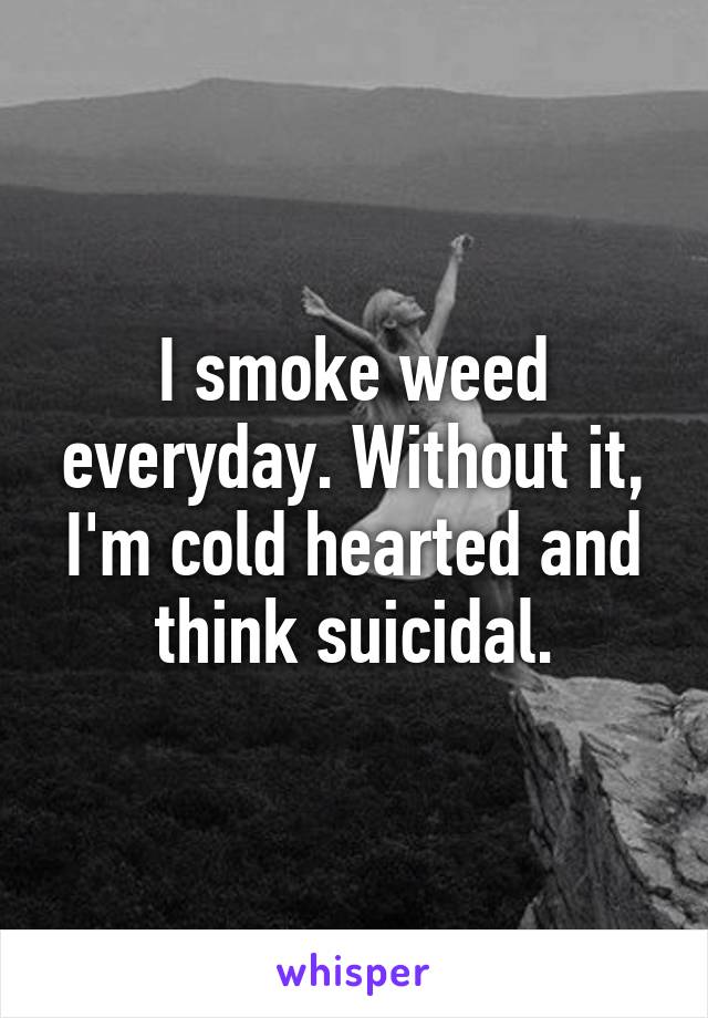 I smoke weed everyday. Without it, I'm cold hearted and think suicidal.