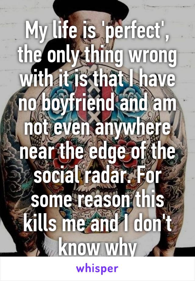 My life is 'perfect', the only thing wrong with it is that I have no boyfriend and am not even anywhere near the edge of the social radar. For some reason this kills me and I don't know why