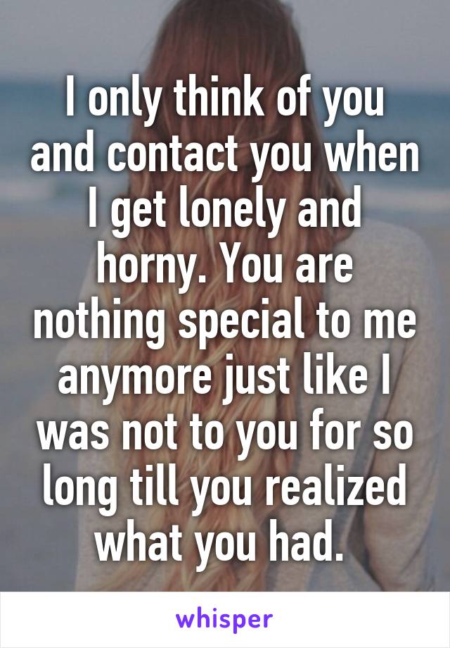 I only think of you and contact you when I get lonely and horny. You are nothing special to me anymore just like I was not to you for so long till you realized what you had. 