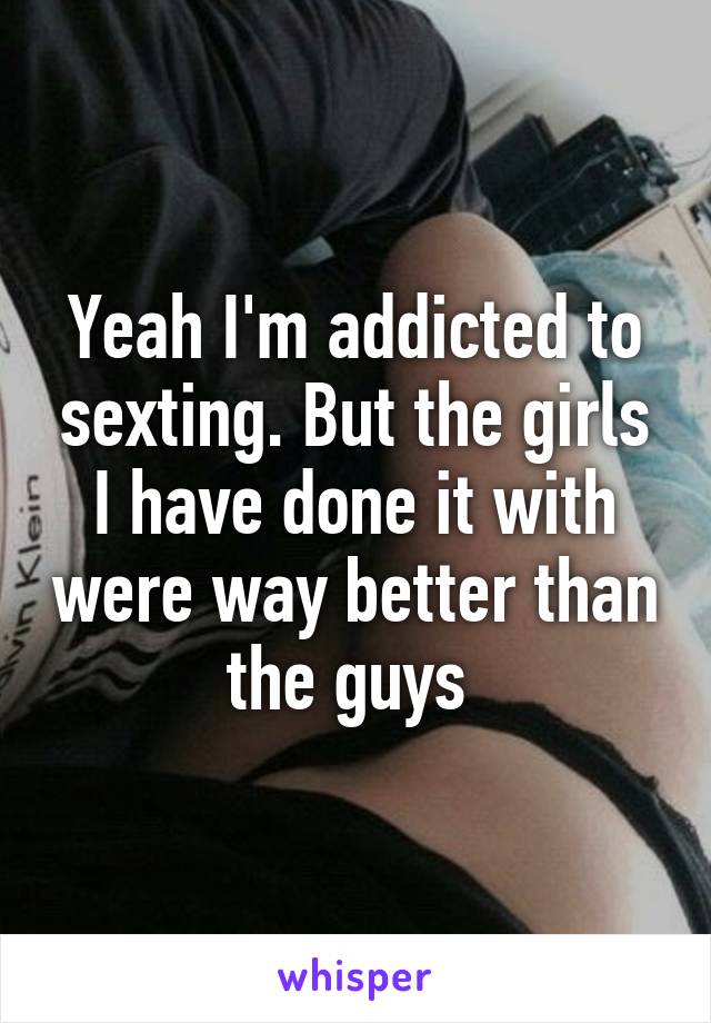 Yeah I'm addicted to sexting. But the girls I have done it with were way better than the guys 