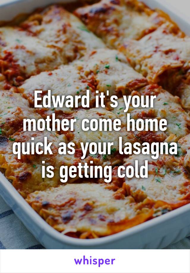 Edward it's your mother come home quick as your lasagna is getting cold
