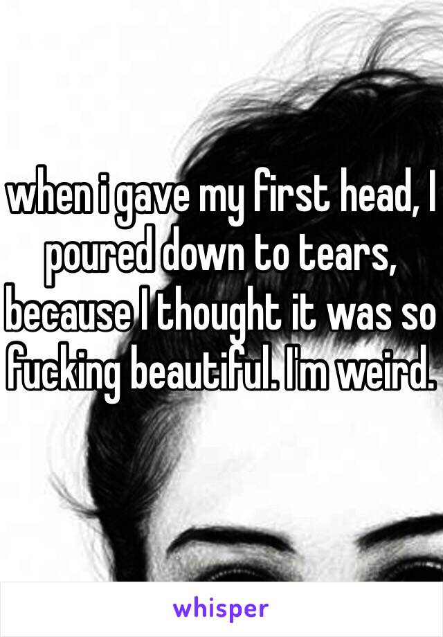 when i gave my first head, I poured down to tears, because I thought it was so fucking beautiful. I'm weird.