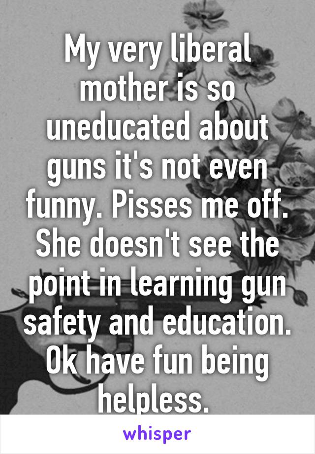 My very liberal mother is so uneducated about guns it's not even funny. Pisses me off. She doesn't see the point in learning gun safety and education. Ok have fun being helpless. 