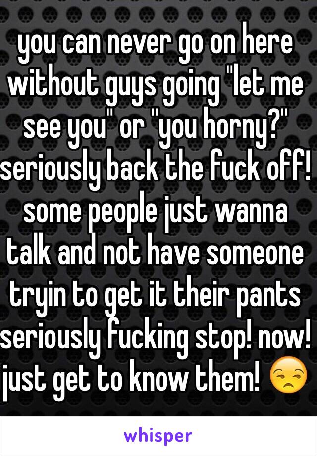 you can never go on here without guys going "let me see you" or "you horny?" seriously back the fuck off! some people just wanna talk and not have someone tryin to get it their pants seriously fucking stop! now! just get to know them! 😒