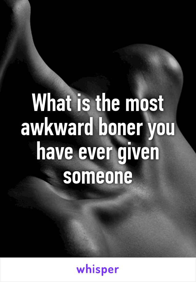 What is the most awkward boner you have ever given someone