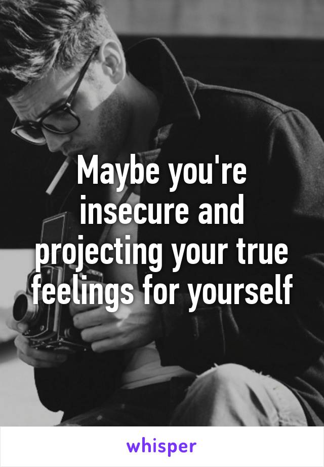 Maybe you're insecure and projecting your true feelings for yourself