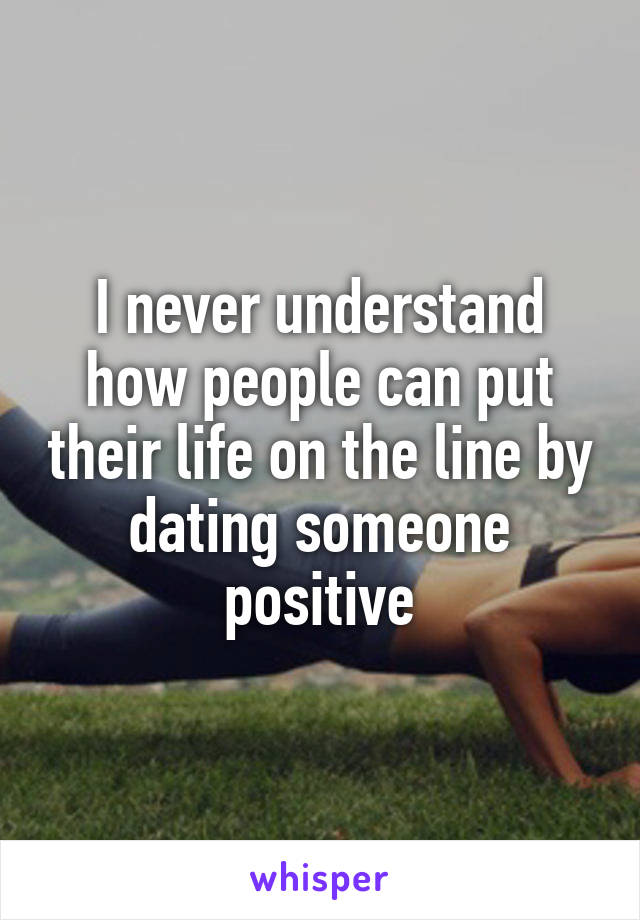 I never understand how people can put their life on the line by dating someone positive