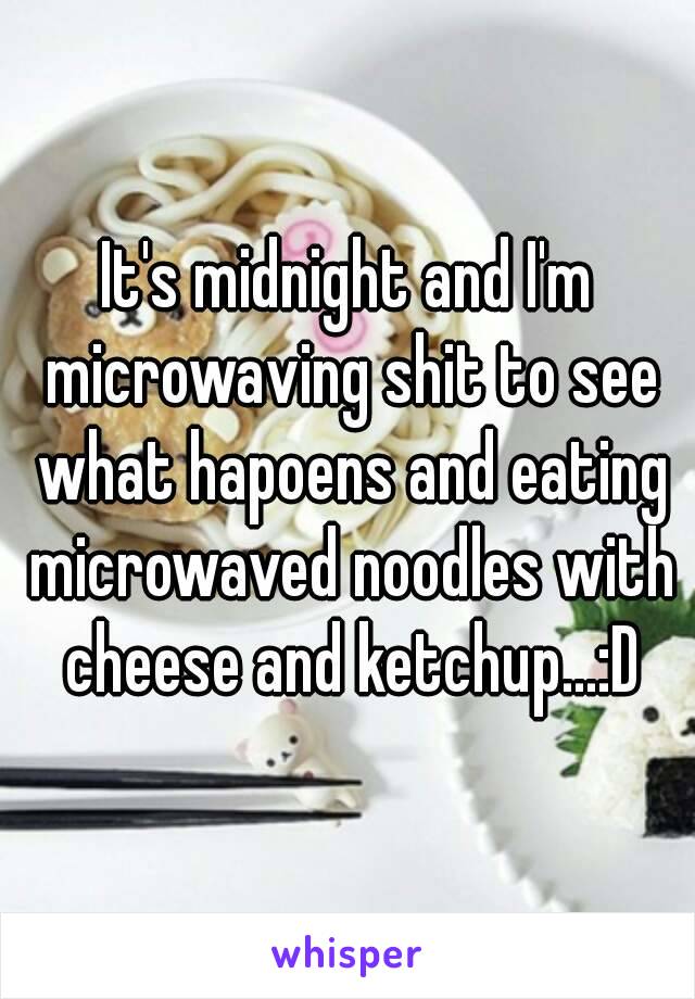 It's midnight and I'm microwaving shit to see what hapoens and eating microwaved noodles with cheese and ketchup...:D