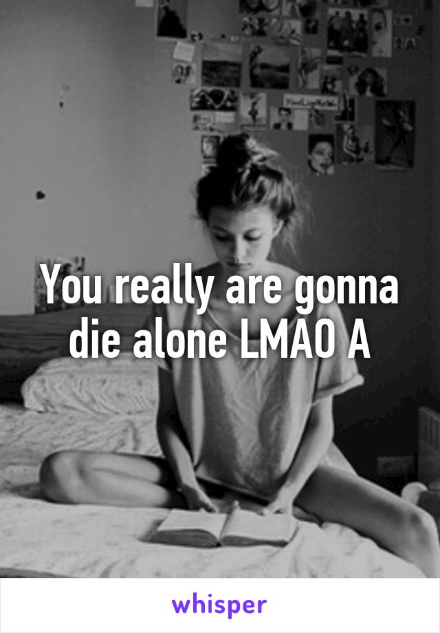 You really are gonna die alone LMAO A