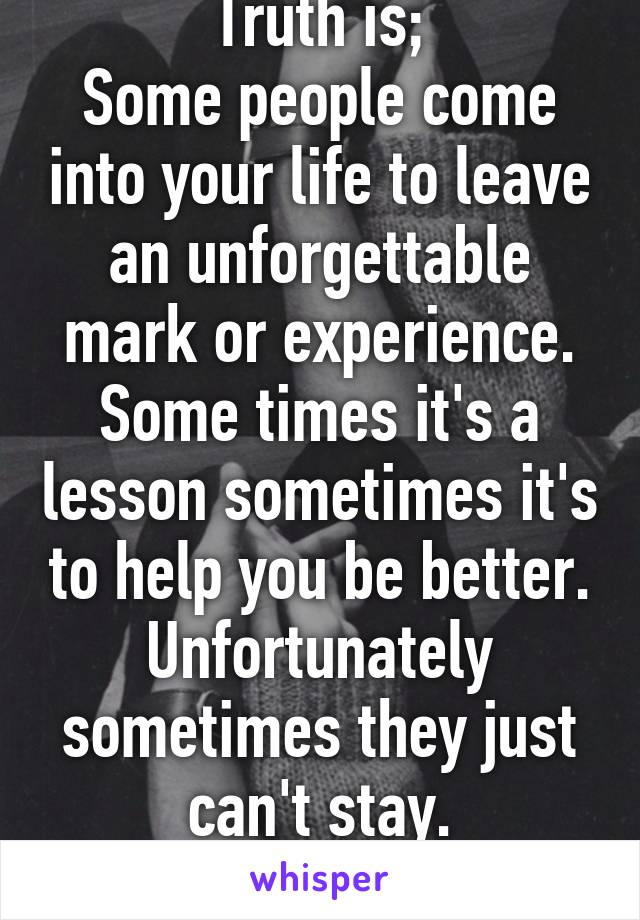 Truth is;
Some people come into your life to leave an unforgettable mark or experience.
Some times it's a lesson sometimes it's to help you be better.
Unfortunately sometimes they just can't stay.
