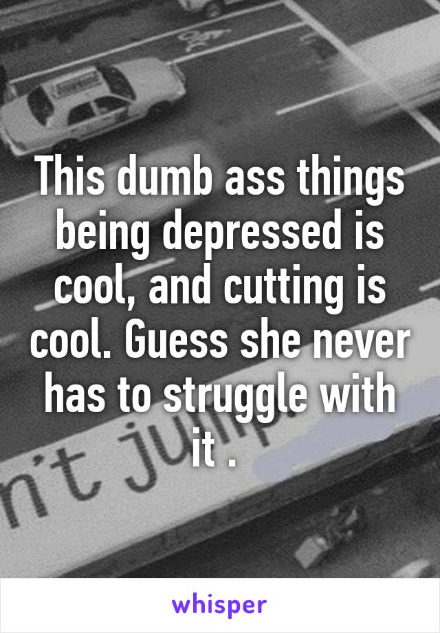 This dumb ass things being depressed is cool, and cutting is cool. Guess she never has to struggle with it . 