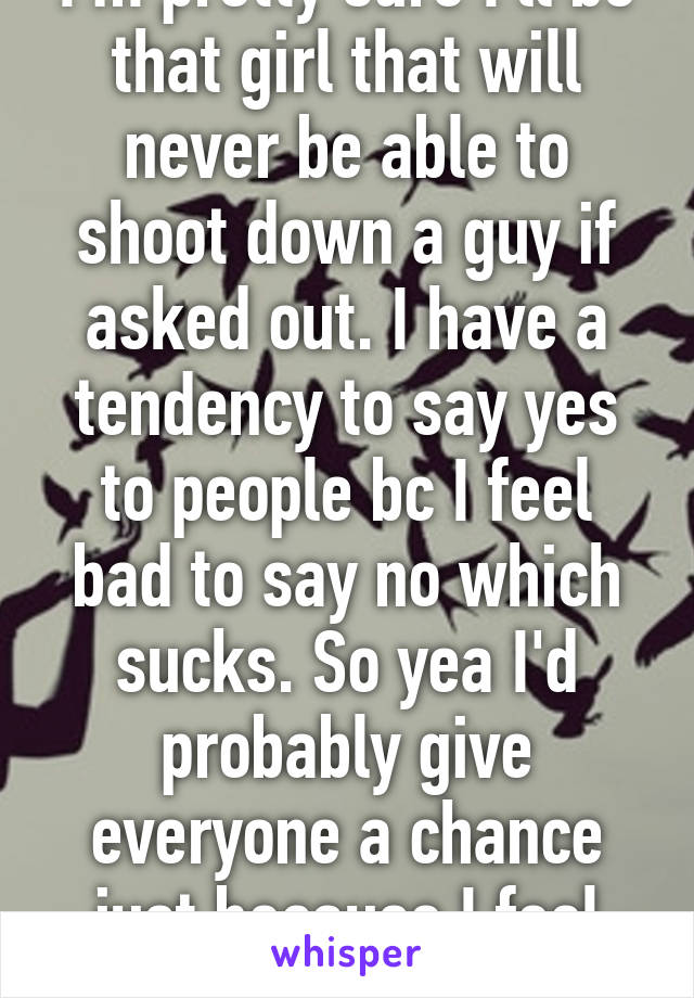 I'm pretty sure I'll be that girl that will never be able to shoot down a guy if asked out. I have a tendency to say yes to people bc I feel bad to say no which sucks. So yea I'd probably give everyone a chance just because I feel bad to say no. 