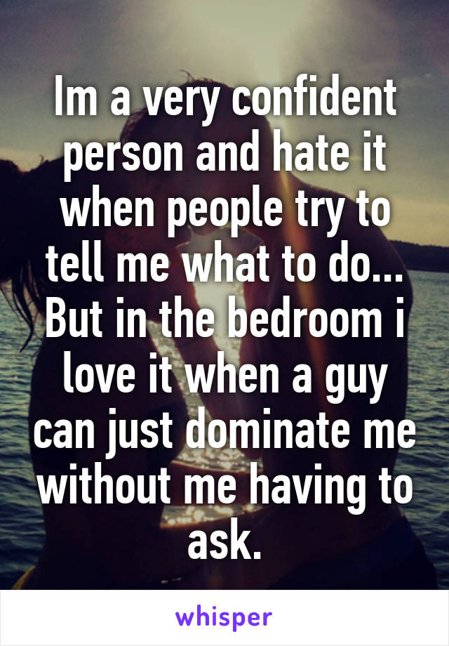 Im a very confident person and hate it when people try to tell me what to do... But in the bedroom i love it when a guy can just dominate me without me having to ask.