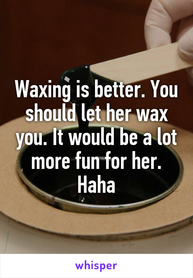 Waxing is better. You should let her wax you. It would be a lot more fun for her. Haha