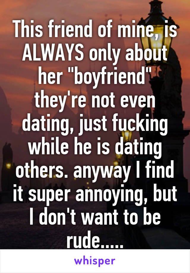 This friend of mine, is ALWAYS only about her "boyfriend" they're not even dating, just fucking while he is dating others. anyway I find it super annoying, but I don't want to be rude.....