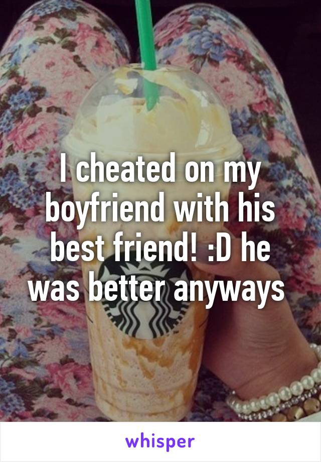 I cheated on my boyfriend with his best friend! :D he was better anyways 