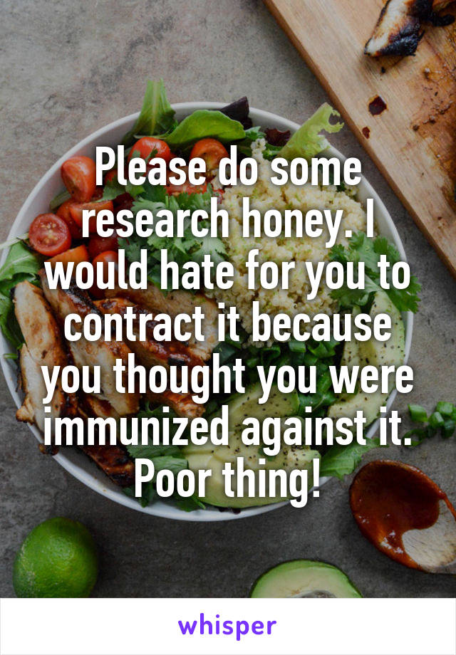 Please do some research honey. I would hate for you to contract it because you thought you were immunized against it. Poor thing!