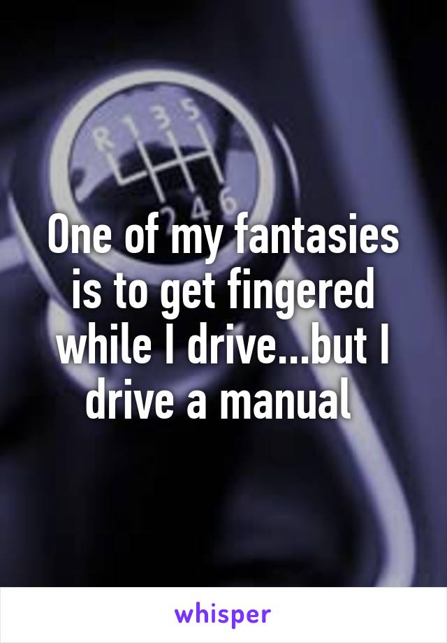 One of my fantasies is to get fingered while I drive...but I drive a manual 