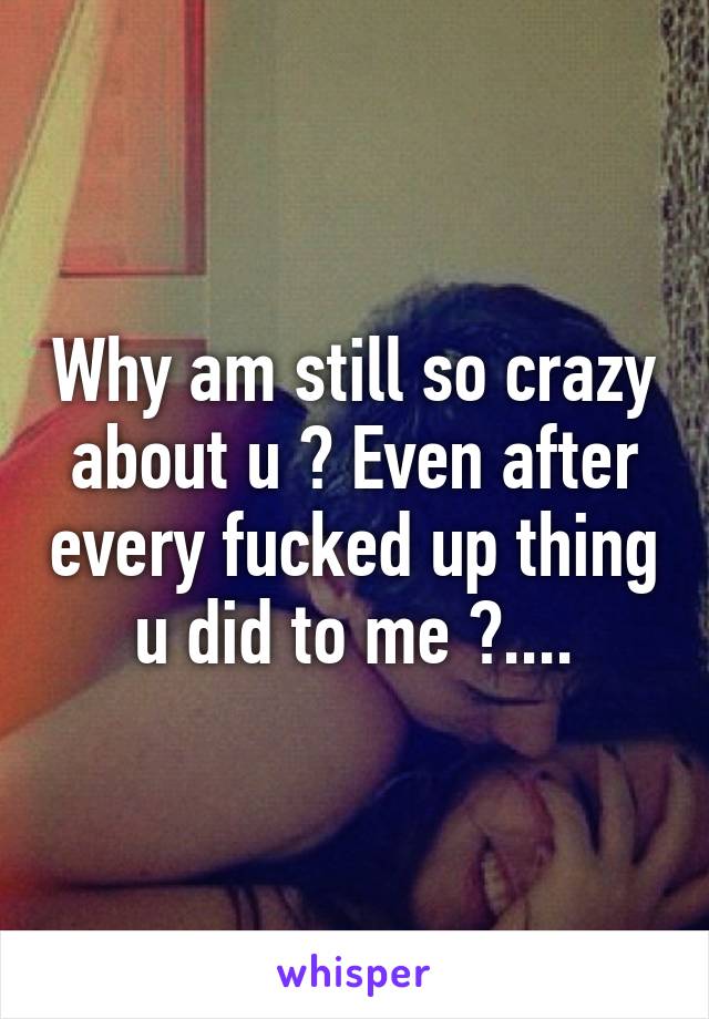Why am still so crazy about u ? Even after every fucked up thing u did to me ?....