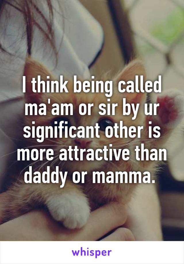 I think being called ma'am or sir by ur significant other is more attractive than daddy or mamma. 
