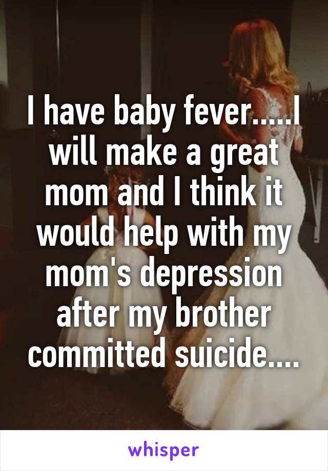 I have baby fever.....I will make a great mom and I think it would help with my mom's depression after my brother committed suicide....