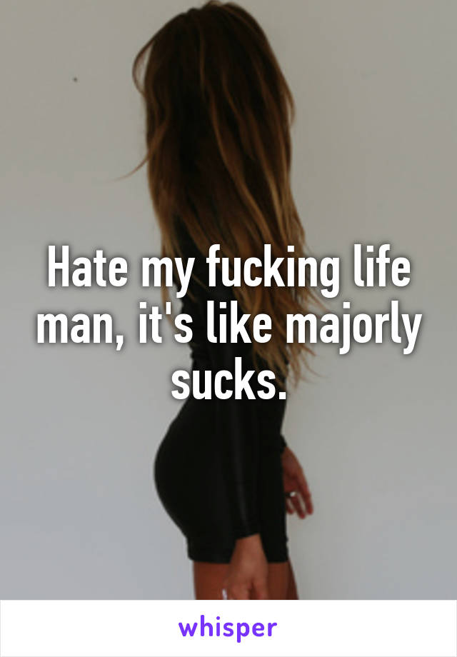 Hate my fucking life man, it's like majorly sucks.
