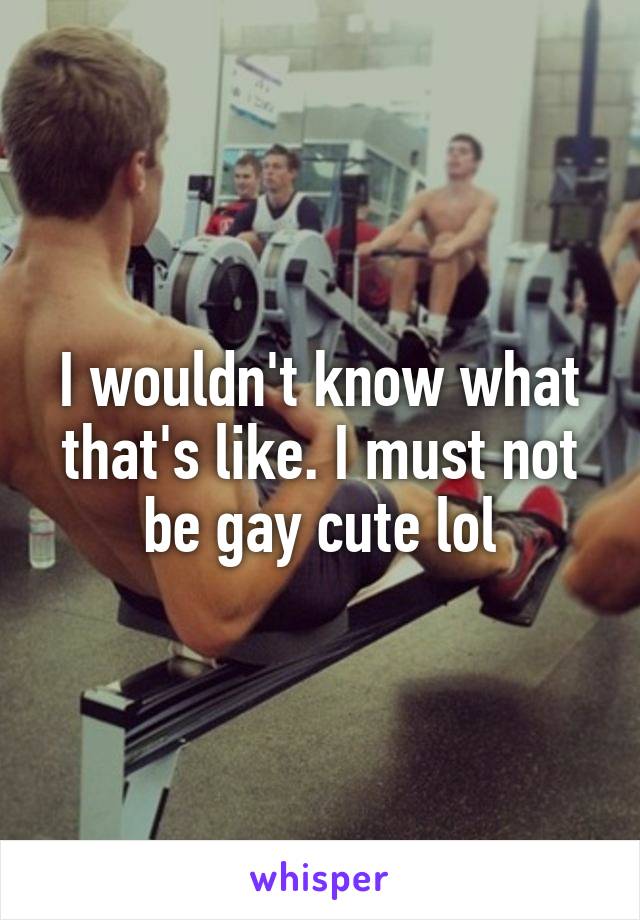 I wouldn't know what that's like. I must not be gay cute lol
