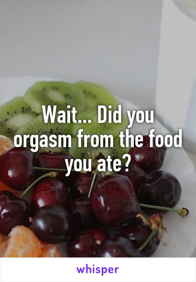 Wait... Did you orgasm from the food you ate?