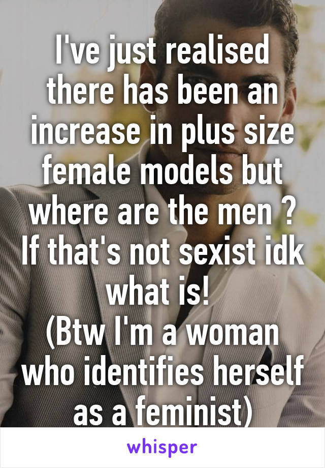 I've just realised there has been an increase in plus size female models but where are the men ? If that's not sexist idk what is! 
(Btw I'm a woman who identifies herself as a feminist)