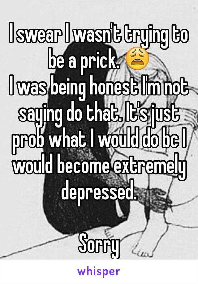 I swear I wasn't trying to be a prick. 😩
I was being honest I'm not saying do that. It's just prob what I would do bc I would become extremely depressed. 

Sorry