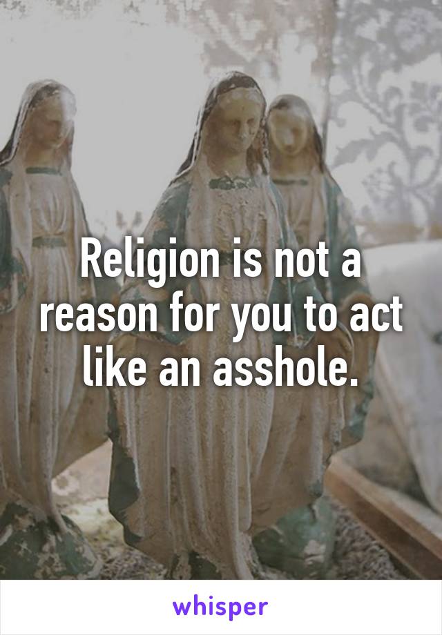Religion is not a reason for you to act like an asshole.