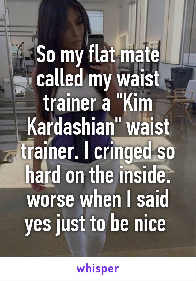 So my flat mate called my waist trainer a "Kim Kardashian" waist trainer. I cringed so hard on the inside. worse when I said yes just to be nice 