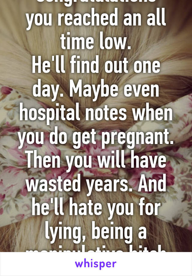 Congratulations
you reached an all time low.
He'll find out one day. Maybe even hospital notes when you do get pregnant. Then you will have wasted years. And he'll hate you for lying, being a manipulative bitch and wasting his life 