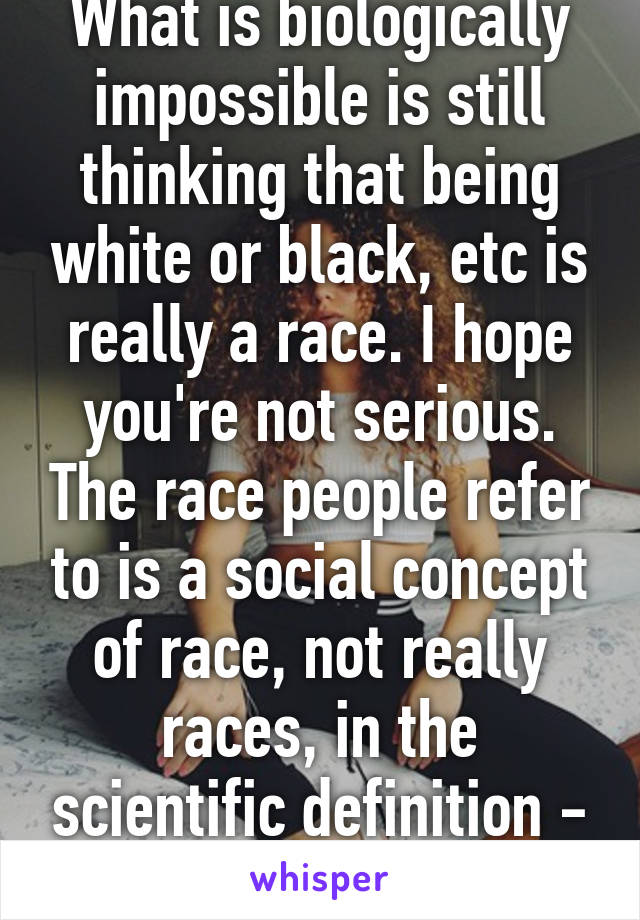 What is biologically impossible is still thinking that being white or black, etc is really a race. I hope you're not serious. The race people refer to is a social concept of race, not really races, in the scientific definition - is human. 