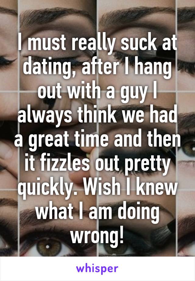 I must really suck at dating, after I hang out with a guy I always think we had a great time and then it fizzles out pretty quickly. Wish I knew what I am doing wrong!