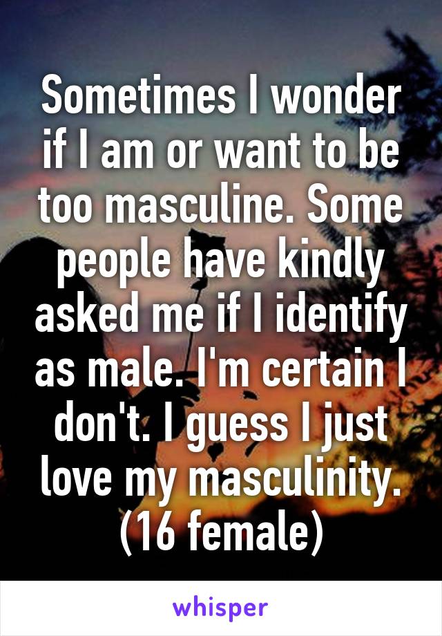 Sometimes I wonder if I am or want to be too masculine. Some people have kindly asked me if I identify as male. I'm certain I don't. I guess I just love my masculinity. (16 female)