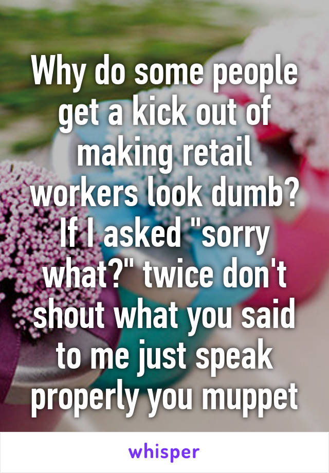 Why do some people get a kick out of making retail workers look dumb? If I asked "sorry what?" twice don't shout what you said to me just speak properly you muppet
