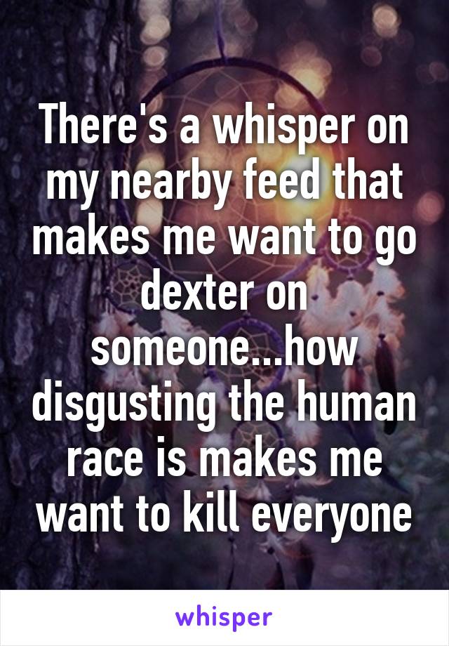 There's a whisper on my nearby feed that makes me want to go dexter on someone...how disgusting the human race is makes me want to kill everyone