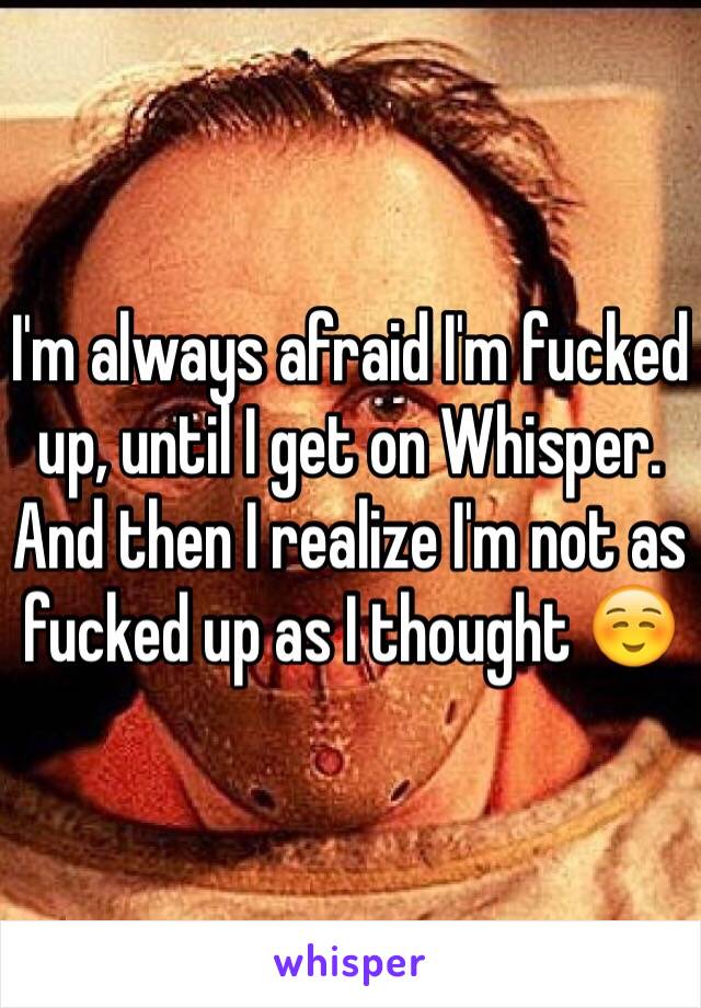 I'm always afraid I'm fucked up, until I get on Whisper. And then I realize I'm not as fucked up as I thought ☺️