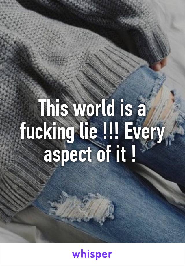 This world is a fucking lie !!! Every aspect of it ! 