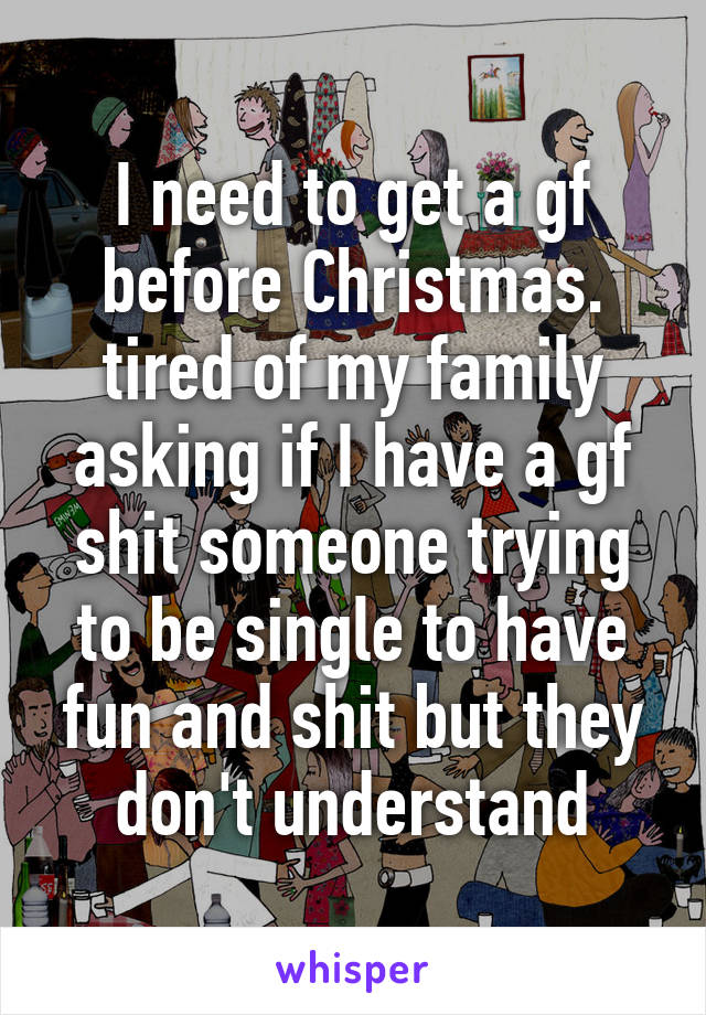 I need to get a gf before Christmas. tired of my family asking if I have a gf shit someone trying to be single to have fun and shit but they don't understand